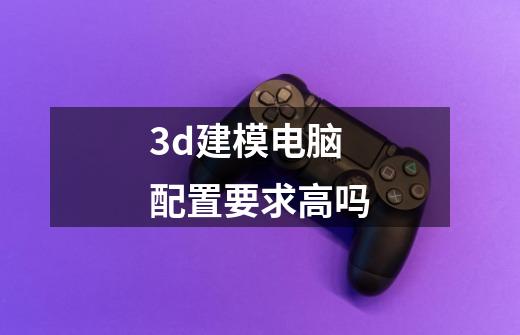 3d建模电脑配置要求高吗-第1张-游戏信息-龙启网