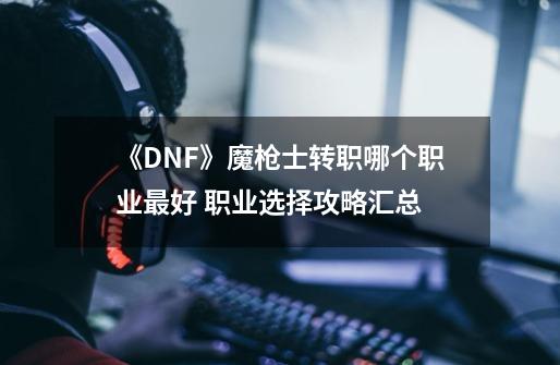 《DNF》魔枪士转职哪个职业最好 职业选择攻略汇总-第1张-游戏信息-龙启网