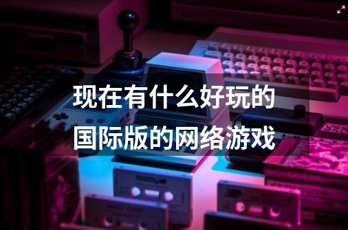 现在有什么好玩的国际版的网络游戏-第1张-游戏信息-龙启网
