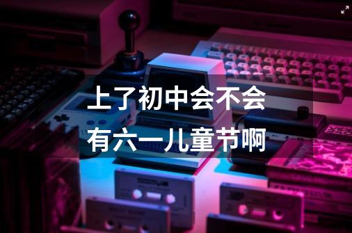 上了初中会不会有六一儿童节啊-第1张-游戏信息-龙启网