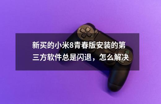 新买的小米8青春版安装的第三方软件总是闪退,怎么解决-第1张-游戏信息-龙启网