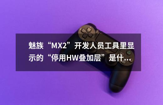 魅族“MX2”开发人员工具里显示的“停用HW叠加层”是什么意思-第1张-游戏信息-龙启网