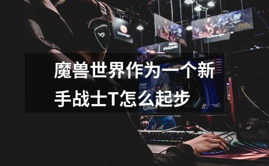 魔兽世界作为一个新手战士T怎么起步-第1张-游戏信息-龙启网