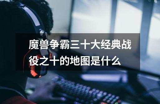 魔兽争霸三十大经典战役之十的地图是什么-第1张-游戏信息-龙启网