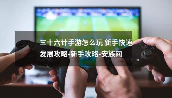 三十六计手游怎么玩 新手快速发展攻略-新手攻略-安族网-第1张-游戏信息-龙启网