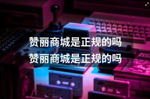 赞丽商城是正规的吗赞丽商城是正规的吗-第1张-游戏信息-龙启网