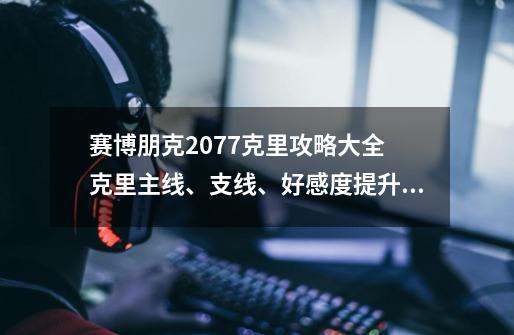 赛博朋克2077克里攻略大全 克里主线、支线、好感度提升技巧-新手攻略-安族网-第1张-游戏信息-龙启网