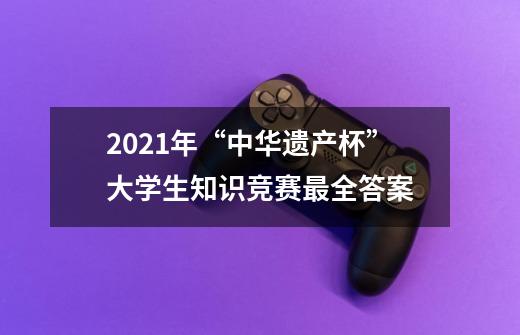 2021年“中华遗产杯”大学生知识竞赛最全答案-第1张-游戏信息-龙启网