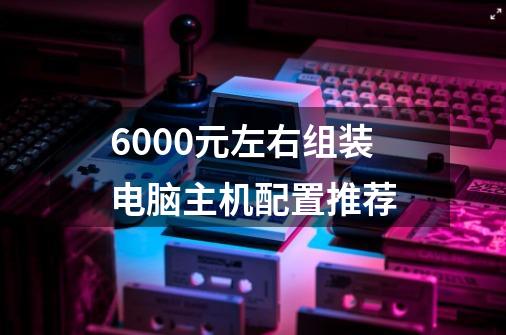 6000元左右组装电脑主机配置推荐-第1张-游戏信息-龙启网
