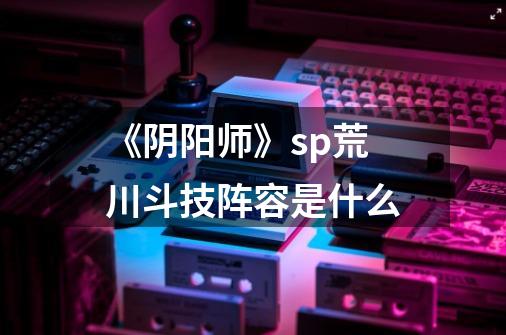 《阴阳师》sp荒川斗技阵容是什么-第1张-游戏信息-龙启网