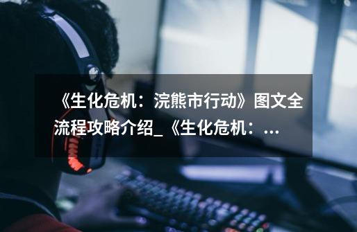 《生化危机:浣熊市行动》图文全流程攻略介绍_《生化危机:浣熊市行动》图文全流程攻略是什么-第1张-游戏信息-龙启网