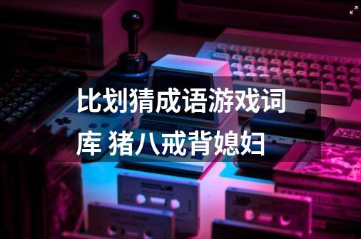 比划猜成语游戏词库 猪八戒背媳妇-第1张-游戏信息-龙启网