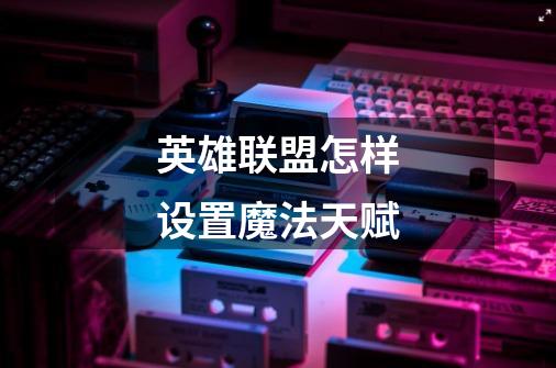 英雄联盟怎样设置魔法天赋-第1张-游戏信息-龙启网