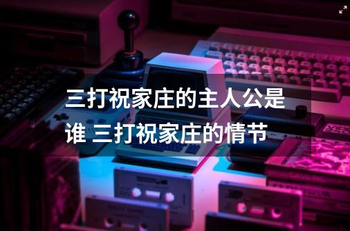 三打祝家庄的主人公是谁 三打祝家庄的情节-第1张-游戏信息-龙启网