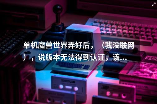 单机魔兽世界弄好后，（我没联网），说版本无法得到认证，该怎么办，我要玩单机啊啊，（燃烧的远征)！-第1张-游戏信息-龙启网