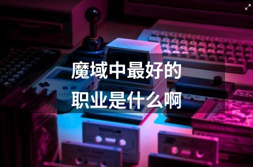 魔域中最好的职业是什么啊-第1张-游戏信息-龙启网
