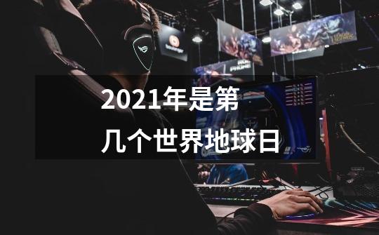 2021年是第几个世界地球日-第1张-游戏信息-龙启网