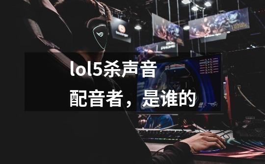 lol5杀声音配音者,是谁的-第1张-游戏信息-龙启网