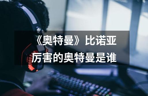 《奥特曼》比诺亚厉害的奥特曼是谁-第1张-游戏信息-龙启网