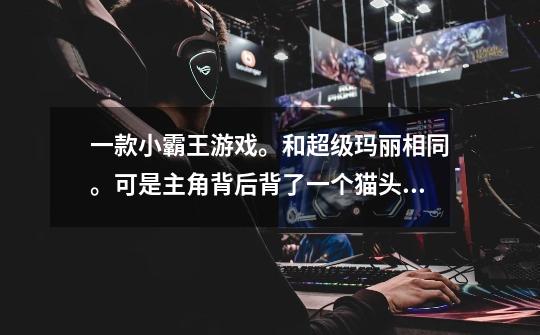 一款小霸王游戏。和超级玛丽相同。可是主角背后背了一个猫头。请问有人知道这个游戏的名称吗-第1张-游戏信息-龙启网