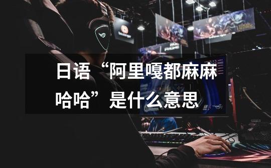 日语“阿里嘎都麻麻哈哈”是什么意思-第1张-游戏信息-龙启网