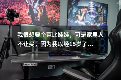 我很想要个芭比娃娃,可是家里人不让买,因为我以经15岁了,不给我买,怎么办-第1张-游戏信息-龙启网