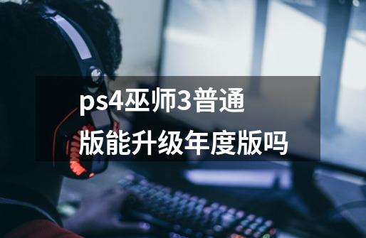 ps4巫师3普通版能升级年度版吗-第1张-游戏信息-龙启网