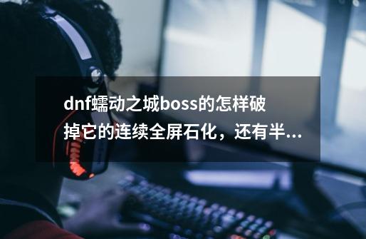 dnf蠕动之城boss的怎样破掉它的连续全屏石化，还有半屏石柱爆炸-第1张-游戏信息-龙启网