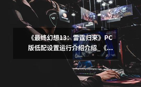 《最终幻想13:雷霆归来》PC版低配设置运行介绍介绍_《最终幻想13:雷霆归来》PC版低配设置运行介绍是什么-第1张-游戏信息-龙启网