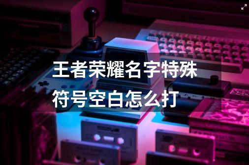 王者荣耀名字特殊符号空白怎么打-第1张-游戏信息-龙启网