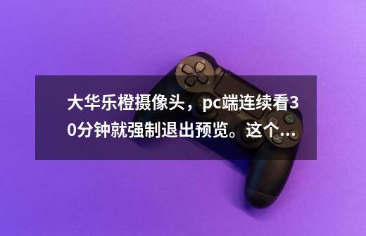 大华乐橙摄像头，pc端连续看30分钟就强制退出预览。这个限制在产品介绍中完全没有提到，我感觉被骗了-第1张-游戏信息-龙启网