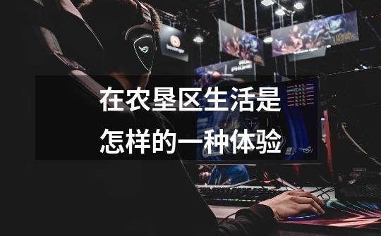 在农垦区生活是怎样的一种体验-第1张-游戏信息-龙启网