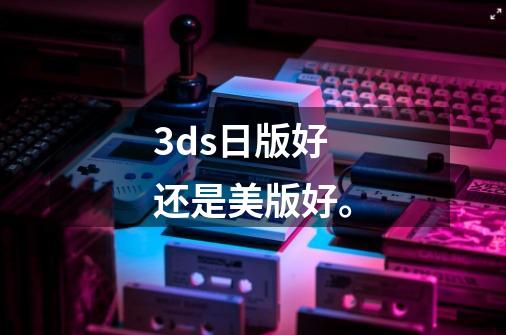 3ds日版好还是美版好。-第1张-游戏信息-龙启网