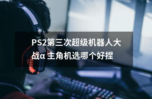 PS2第三次超级机器人大战α 主角机选哪个好捏-第1张-游戏信息-龙启网