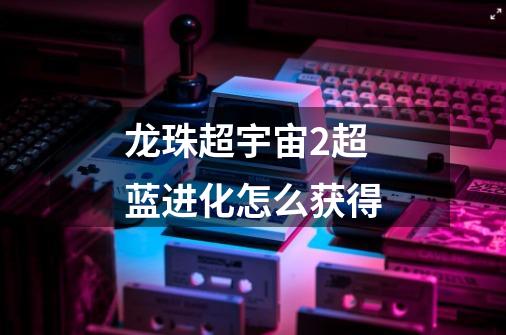 龙珠超宇宙2超蓝进化怎么获得-第1张-游戏信息-龙启网