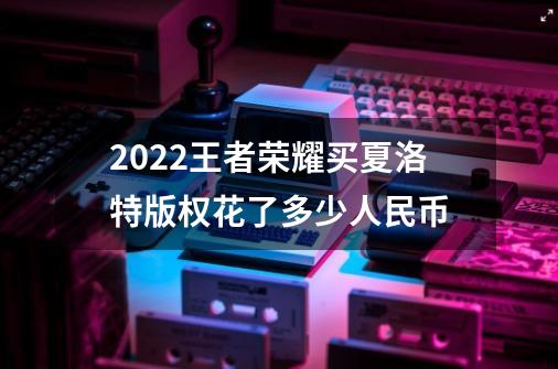 2022王者荣耀买夏洛特版权花了多少人民币-第1张-游戏信息-龙启网