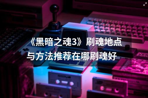 《黑暗之魂3》刷魂地点与方法推荐在哪刷魂好-第1张-游戏信息-龙启网