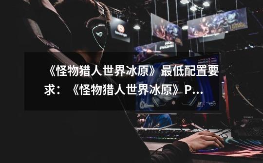 《怪物猎人世界冰原》最低配置要求:《怪物猎人世界冰原》PC最低配置需求-第1张-游戏信息-龙启网