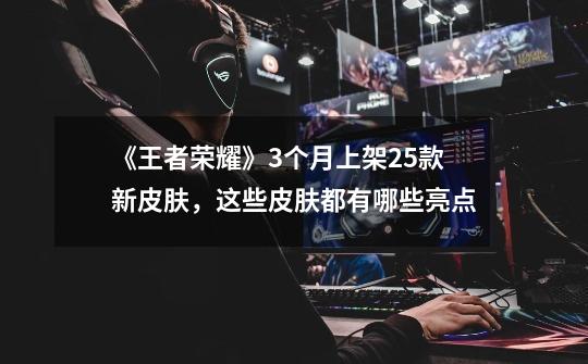 《王者荣耀》3个月上架25款新皮肤,这些皮肤都有哪些亮点-第1张-游戏信息-龙启网