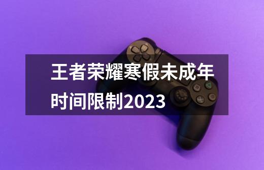 王者荣耀寒假未成年时间限制2023-第1张-游戏信息-龙启网