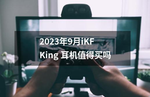 2023年9月iKF King 耳机值得买吗-第1张-游戏信息-龙启网