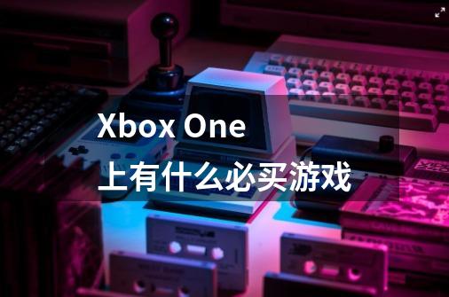 Xbox One 上有什么必买游戏-第1张-游戏信息-龙启网