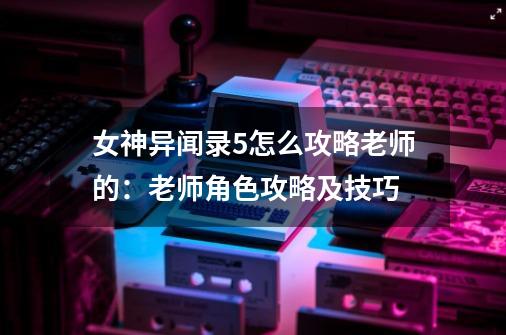 女神异闻录5怎么攻略老师的:老师角色攻略及技巧-第1张-游戏信息-龙启网