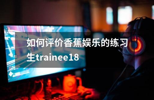 如何评价香蕉娱乐的练习生trainee18-第1张-游戏信息-龙启网
