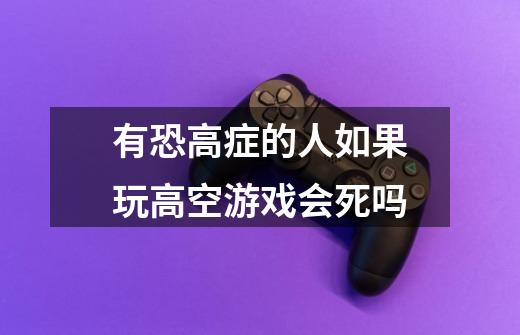 有恐高症的人如果玩高空游戏会死吗-第1张-游戏信息-龙启网