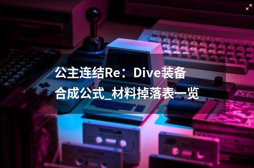 公主连结Re:Dive装备合成公式_材料掉落表一览-第1张-游戏信息-龙启网