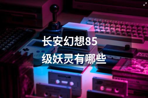 长安幻想85级妖灵有哪些-第1张-游戏信息-龙启网