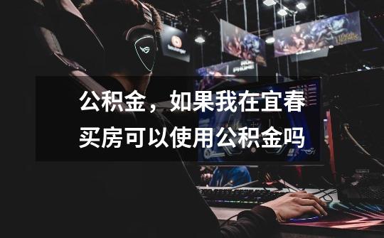 公积金,如果我在宜春买房可以使用公积金吗-第1张-游戏信息-龙启网
