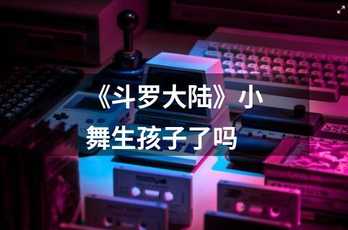 《斗罗大陆》小舞生孩子了吗-第1张-游戏信息-龙启网