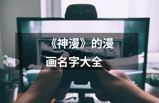 《神漫》的漫画名字大全-第1张-游戏信息-龙启网